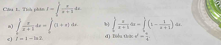 Tích phân I=∈tlimits _0^(1frac x)x+1dx.
a) ∈tlimits _0^(1frac x)x+1dx=∈tlimits _0^(1(1+x)dx. b) ∈tlimits _0^1frac x)x+1dx=∈tlimits _0^(1(1-frac 1)x+1)dx.
c) I=1-ln 2. d) Biểu thức e^I= e/4 .