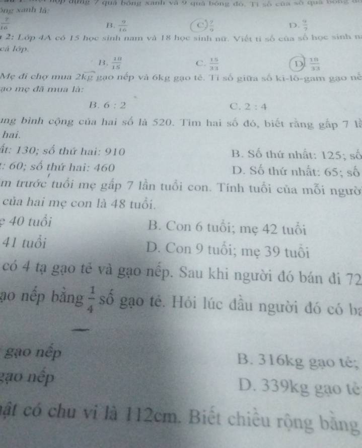 dụng 7 quả bóng xanh và 9 quá bóng đỏ, Tì số của số qua bóng đa
ông xanh lã:
 7/16 
B.  9/16   7/9   9/7 
C
D.
2:1 ớp 4A có 15 học sinh nam và 18 học sinh nữ. Viết ti số của số học sinh na
cá lớp.
B.  10/15  C.  15/33  D  18/33 
Mẹ đi chợ mua 2 overline kg gạo nếp và 6kg gạo tẻ. Tỉ số giữa số ki-lō-gam gạo nế
o m ẹ đã mua là:
B. 6:2 C. 2:4
ung bình cộng của hai số là 520. Tim hai số đó, biết rằng gấp 7 là
hai.
ất: 130; số thứ hai: 910 B. Số thứ nhất: 125; số
t: 60; số thứ hai: 460 D. Số thứ nhất: 65; số
Em trước tuổi mẹ gấp 7 lần tuổi con. Tính tuổi của mỗi người
của hai mẹ con là 48 tuổi.
ẹ 40 tuổi B. Con 6 tuổi; mẹ 42 tuổi
41 tuổi D. Con 9 tuổi; mẹ 39 tuổi
có 4 tạ gạo tế và gạo nếp. Sau khi người đó bán đi 72
ao nếp bằng  1/4  số gạo tẻ. Hỏi lúc đầu người đó có ba
gạo nếp B. 316kg gạo tê;
gạo nếp D. 339kg gạo tè
cật có chu vi là 112cm. Biết chiều rộng bằng