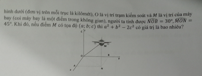 hình dưới (đơn vị trên mỗi trục là kilômét), O là vị trí trạm kiểm soát và M là vị trí của máy 
bay (coi máy bay là một điểm trong không gian), người ta tính được widehat NOB=30°, widehat MON=
45°. Khi đó, nếu điểm M có tọa độ (a;b;c) thì a^2+b^2-2c^2 có giá trị là bao nhiêu?
C
M
。 B
γ
A
x N