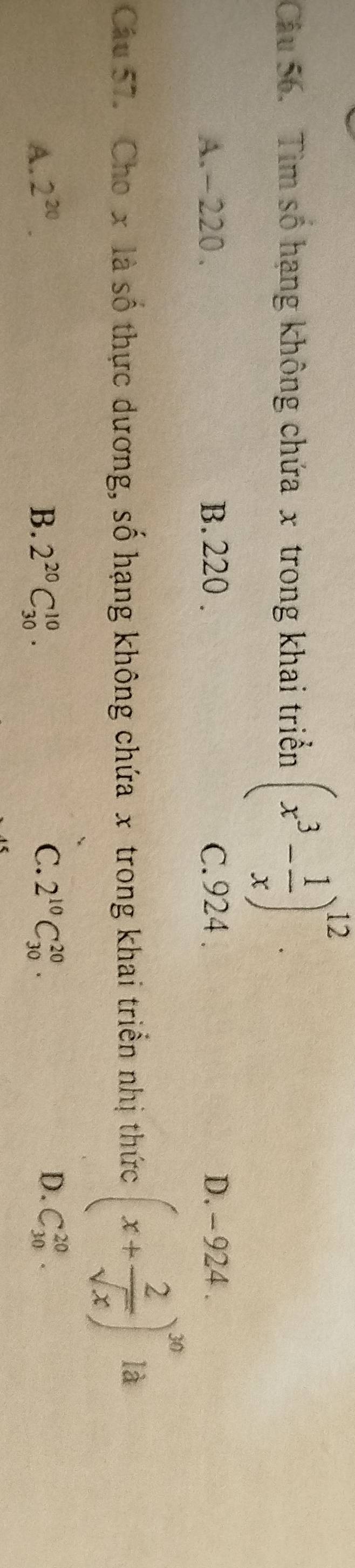 Tìm số hạng không chứa x trong khai triển (x^3- 1/x )^12.
A. - 220. B. 220. C. 924. D. - 924.
Câu 57. Cho x là số thực dương, số hạng không chứa x trong khai triển nhị thức (x+ 2/sqrt(x) )^30 là
D.
A. 2^(20). B. 2^(20)C_(30)^(10). C. 2^(10)C_(30)^(20). C_(30)^(20).