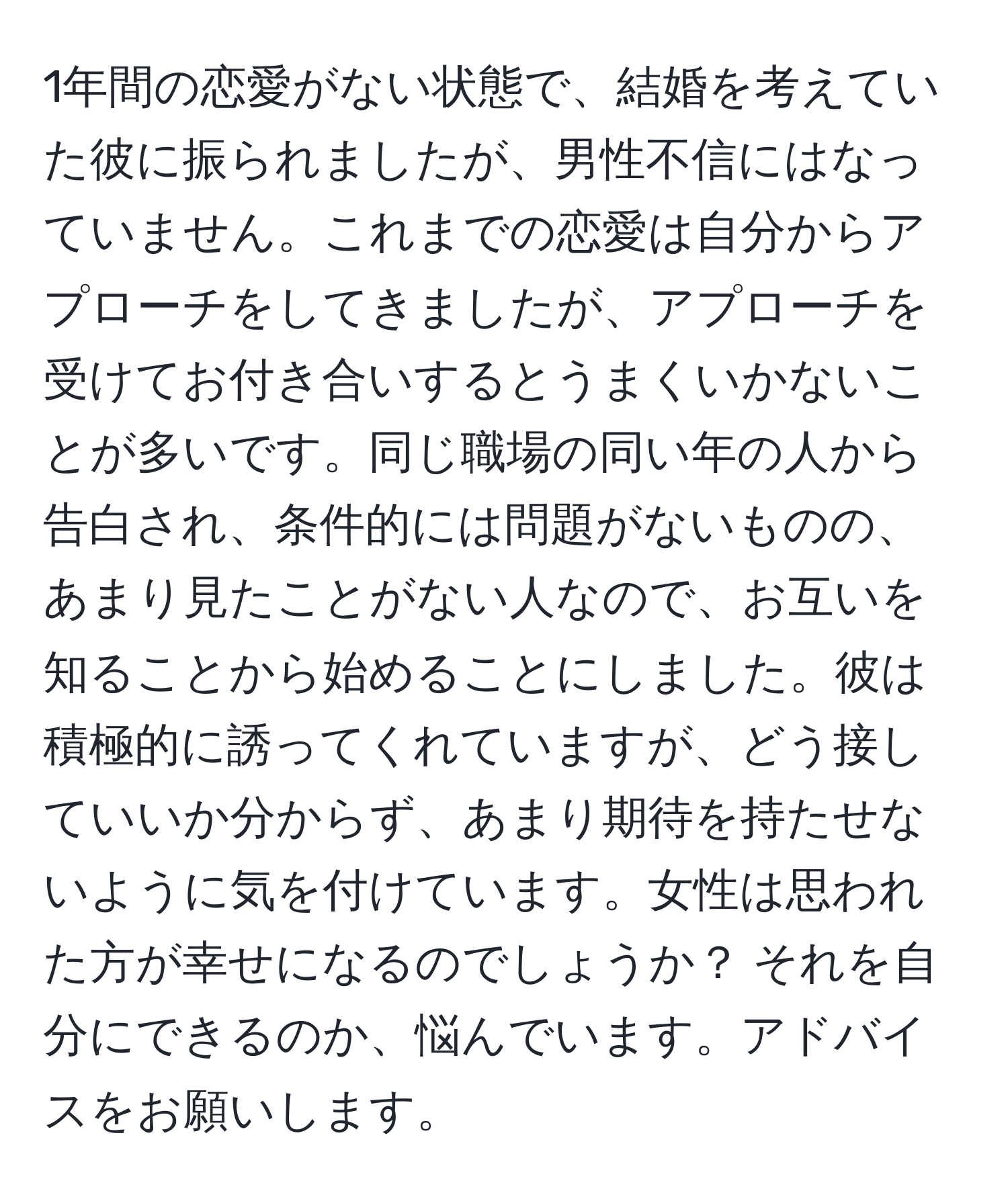 1年間の恋愛がない状態で、結婚を考えていた彼に振られましたが、男性不信にはなっていません。これまでの恋愛は自分からアプローチをしてきましたが、アプローチを受けてお付き合いするとうまくいかないことが多いです。同じ職場の同い年の人から告白され、条件的には問題がないものの、あまり見たことがない人なので、お互いを知ることから始めることにしました。彼は積極的に誘ってくれていますが、どう接していいか分からず、あまり期待を持たせないように気を付けています。女性は思われた方が幸せになるのでしょうか？ それを自分にできるのか、悩んでいます。アドバイスをお願いします。