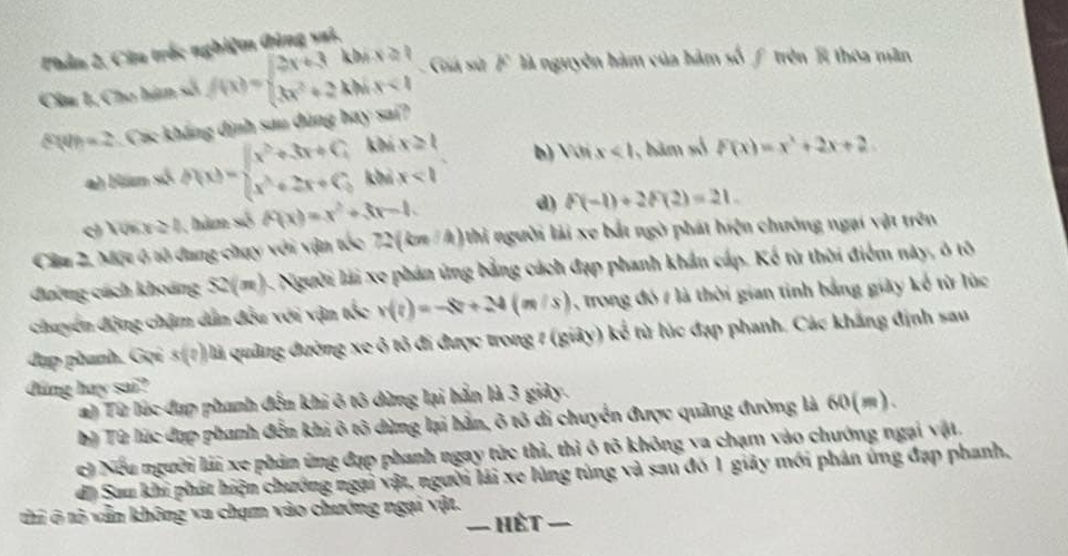 Phản 2, Câa trắc nghiệm đùng sai.
Cầu 1, Cho hàm số f(x)=beginarrayl 2x+3kbx+2  3x^2+2kbxk<1endarray. Giá sử F là nguyên hàm của hàm số f trên B thoa mãn
1= 2. Các kháng định sau đùng bay sai?
khí x≥slant 1 b) Với x<1</tex> , băm số f(x)=x^2+2x+2
a) Hám số h(x)=beginarrayl x^2+3x+C, x^2+2x+C,endarray. khả x<1</tex>
ch Vớn x≥ 1 , ăm số f(x)=x^2+3x-1. d) f(-1)+2f(2)=21.
Cầu 2. Một 6 tổ dang chạy với vận tốc 72(kn/4) 1 thi người lải xe bắt ngờ phát hiện chưởng ngại vật trên
đường cách khoảng 52(m). Người lài xe phản ứng bằng cách đạp phanh khẩn cấp. Kế từ thời điểm này, ô tô
chuyến động chậm dân đều với vận v(v(?)=-8?+24(m/s) , trong đó / là thời gian tinh bằng giây kế từ lúc
đụp phanh. Gọi s(?) là quảng đường xe ô tỏ đi được trong 7 (giảy) kể từ lúc đạp phanh, Các khắng định sau
đúng hay sai?
a) Từ lúc đạp phanh đến khi 6 tô dừng lại hằn là 3 giảy.
bỷ Từ lúc đạp phanh đến khi ô tô dùng lại hằn, ô tô di chuyển được quảng đường là 60(m).
có Nếu người lái xe phản ứng đạp phanh ngay tức thì, thì ô tô không va chạm vào chướng ngại vật,
di Sau khi phát hiện chướng ngại vật, người lái xe lùng tùng và sau đó 1 giảy mới phân ứng đạp phanh,
thi ô tộ vẫn không va chạm vào chướng ngại vật.
- Hết