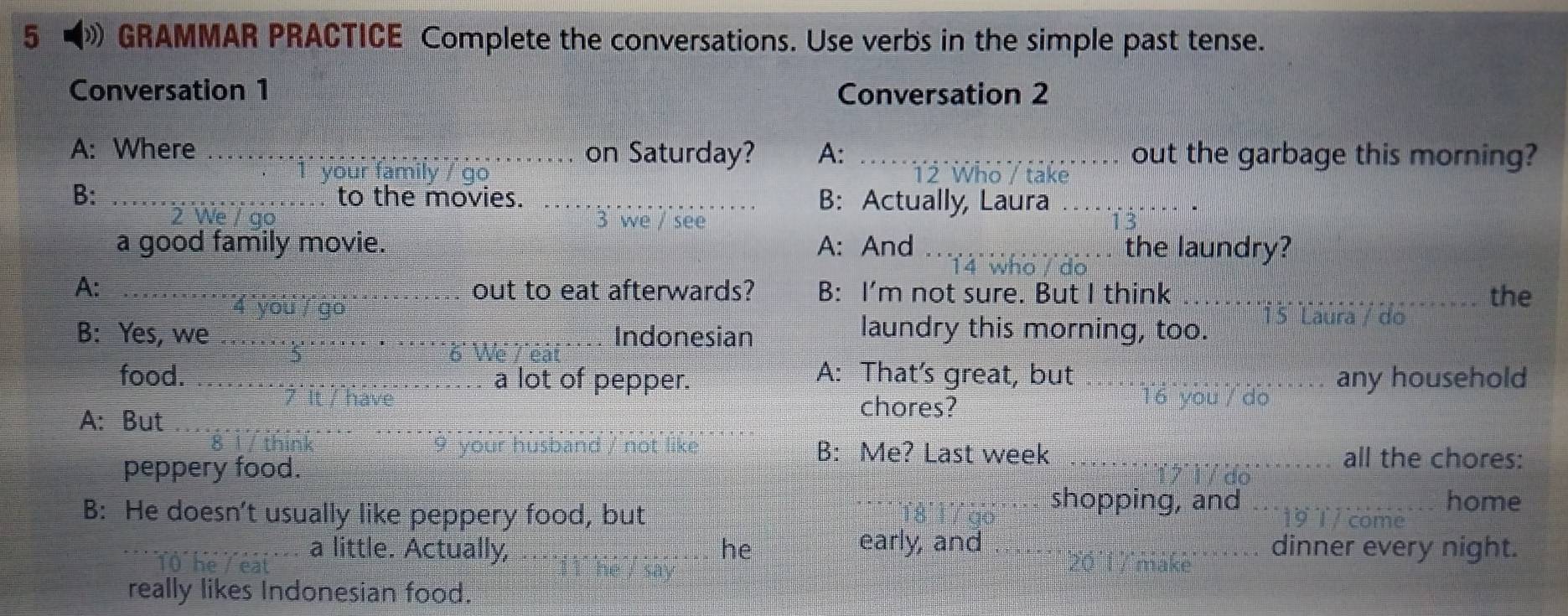 GRAMMAR PRACTICE Complete the conversations. Use verbs in the simple past tense. 
Conversation 1 Conversation 2 
A: Where _on Saturday? A: _out the garbage this morning? 
our family 12 Who / take 
B: _to the movies. _B: Actually, Laura_ 
2 We / 3 we / see 
a good family movie. A: And _the laundry? 
14 who / do 
A: ___out to eat afterwards? B: I’m not sure. But I think _the 
4 you / go 15 Laura / do 
B: Yes, we _Indonesian 
laundry this morning, too. 
6 We Téa 
A: That's great, but 
food. _a lot of pepper. _T6 vou / do any household 
A: But 
chores? 
__ 
peppery food. 
B: Me? Last week _all the chores: 
B: He doesn't usually like peppery food, but 
shopping, and _home 
a little. Actually, he early, and _dinner every night. 
( he 
really likes Indonesian food.