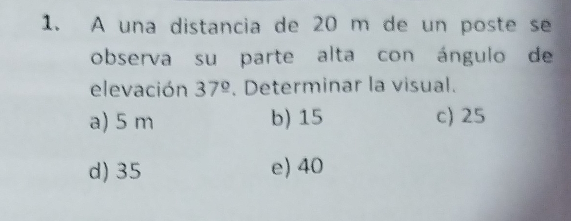 A una distancia de 20 m de un poste se
observa su parte alta con ángulo de
elevación 37^(_ circ). Determinar la visual.
a) 5 m b) 15 c) 25
d) 35 e) 40