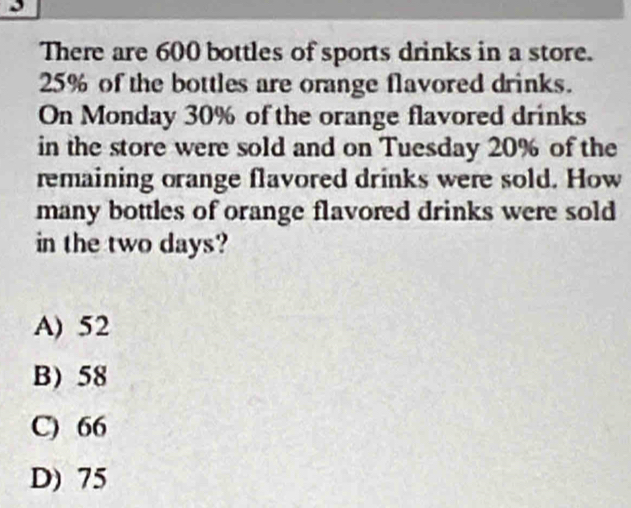 There are 600 bottles of sports drinks in a store.
25% of the bottles are orange flavored drinks.
On Monday 30% of the orange flavored drinks
in the store were sold and on Tuesday 20% of the
remaining orange flavored drinks were sold. How
many bottles of orange flavored drinks were sold
in the two days?
A) 52
B) 58
C) 66
D) 75