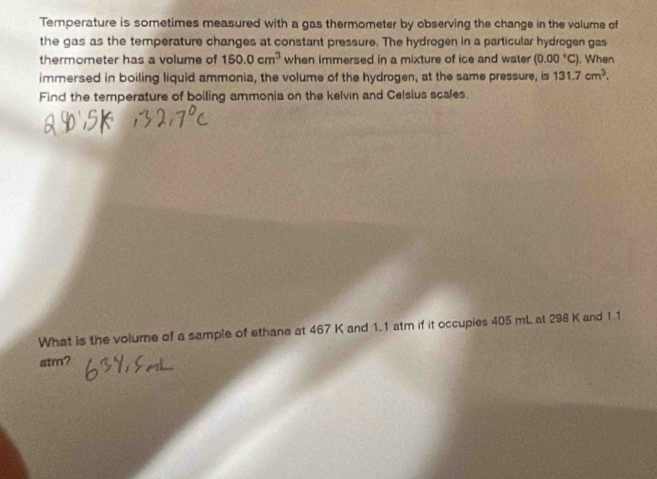 Temperature is sometimes measured with a gas thermometer by observing the change in the volume of 
the gas as the temperature changes at constant pressure. The hydrogen in a particular hydrogen gas 
thermometer has a volume of 150.0cm^3 when immersed in a mixture of ice and water (0.00°C) , When 
immersed in boiling liquid ammonia, the volume of the hydrogen, at the same pressure, is 131.7cm^3. 
Find the temperature of boiling ammonia on the kelvin and Celsius scales. 
What is the volume of a sample of ethane at 467 K and 1.1 atm if it occupies 405 mL at 298 K and 1.1
atm?