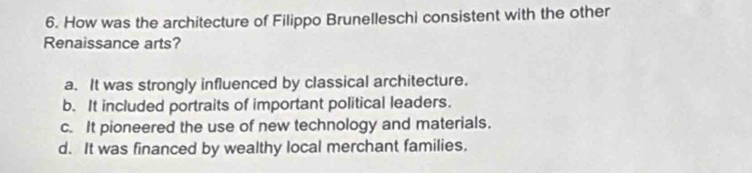 How was the architecture of Filippo Brunelleschi consistent with the other
Renaissance arts?
a. It was strongly influenced by classical architecture.
b. It included portraits of important political leaders.
c. It pioneered the use of new technology and materials.
d. It was financed by wealthy local merchant families.