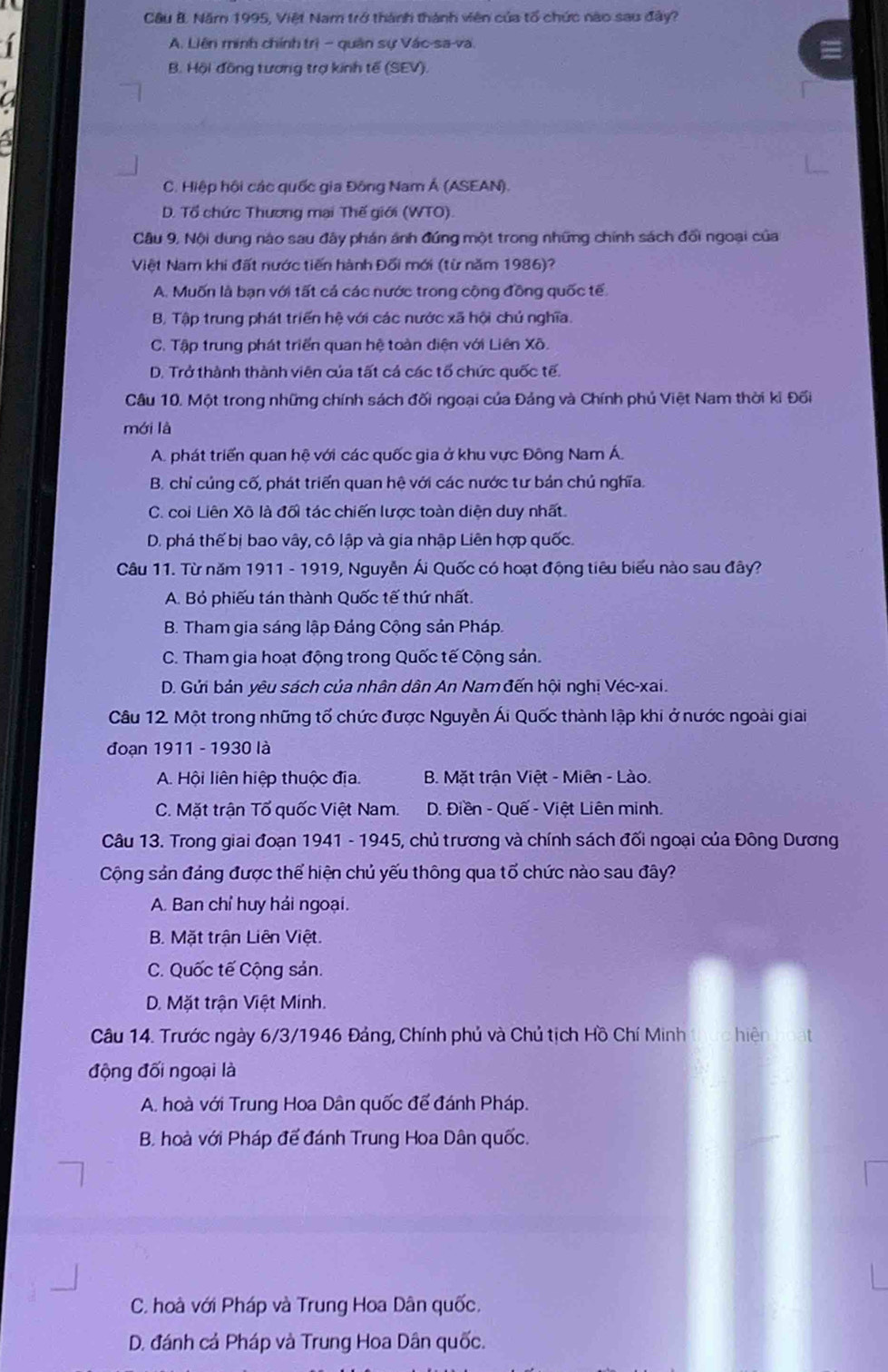 Cầu B. Năm 1995, Việt Nam trở thành thành viên của tổ chức nào sau đây?
1 A. Liên minh chính trị - quân sự Vác-sa-va.
B. Hội đồng tương trợ kinh tế (SEV).
C. Hiệp hội các quốc gia Đông Nam Á (ASEAN).
D. Tổ chức Thương mại Thế giới (WTO).
Câu 9, Nội dung nào sau đây phán ánh đứng một trong những chính sách đối ngoại của
Việt Nam khi đất nước tiến hành Đối mới (từ năm 1986)?
A. Muốn là bạn với tất cả các nước trong cộng đồng quốc tế
B. Tập trung phát triển hệ với các nước xã hội chủ nghĩa.
C. Tập trung phát triển quan hệ toàn diện với Liên Xô.
D. Trở thành thành viên của tất cá các tổ chức quốc tế.
Câu 10. Một trong những chính sách đối ngoại của Đảng và Chính phủ Việt Nam thời kỉ Đối
mới là
A. phát triển quan hệ với các quốc gia ở khu vực Đông Nam Á.
B. chỉ củng cố, phát triển quan hệ với các nước tư bản chủ nghĩa.
C. coi Liên Xô là đối tác chiến lược toàn diện duy nhất
D. phá thế bị bao vây, cô lập và gia nhập Liên hợp quốc.
Câu 11. Từ năm 1911 - 1919, Nguyễn Ái Quốc có hoạt động tiêu biểu nào sau đây?
A. Bỏ phiếu tán thành Quốc tế thứ nhất.
B. Tham gia sáng lập Đảng Cộng sản Pháp.
C. Tham gia hoạt động trong Quốc tế Cộng sản.
D. Gửi bản yêu sách của nhân dân An Nam đến hội nghị Véc-xai.
Câu 12. Một trong những tố chức được Nguyễn Ái Quốc thành lập khi ở nước ngoài giai
đoạn 1911 - 1930 là
A. Hội liên hiệp thuộc địa. B. Mặt trận Việt - Miên - Lào.
C. Mặt trận Tổ quốc Việt Nam.  D. Điền - Quế - Việt Liên minh.
Câu 13. Trong giai đoạn 1941 - 1945, chủ trương và chính sách đối ngoại của Đông Dương
Cộng sản đảng được thể hiện chủ yếu thông qua tố chức nào sau đây?
A. Ban chỉ huy hải ngoại.
B. Mặt trận Liên Việt.
C. Quốc tế Cộng sản.
D. Mặt trận Việt Minh.
Câu 14. Trước ngày 6/3/1946 Đảng, Chính phủ và Chủ tịch Hồ Chí Minh hiện
động đối ngoại là
A. hoà với Trung Hoa Dân quốc để đánh Pháp.
B. hoà với Pháp đế đánh Trung Hoa Dân quốc.
C. hoà với Pháp và Trung Hoa Dân quốc.
D. đánh cả Pháp và Trung Hoa Dân quốc.