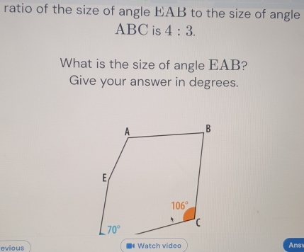 ratio of the size of angle EAB to the size of angle
ABC is 4:3.
What is the size of angle EAB?
Give your answer in degrees.
evious  Watch video Ans