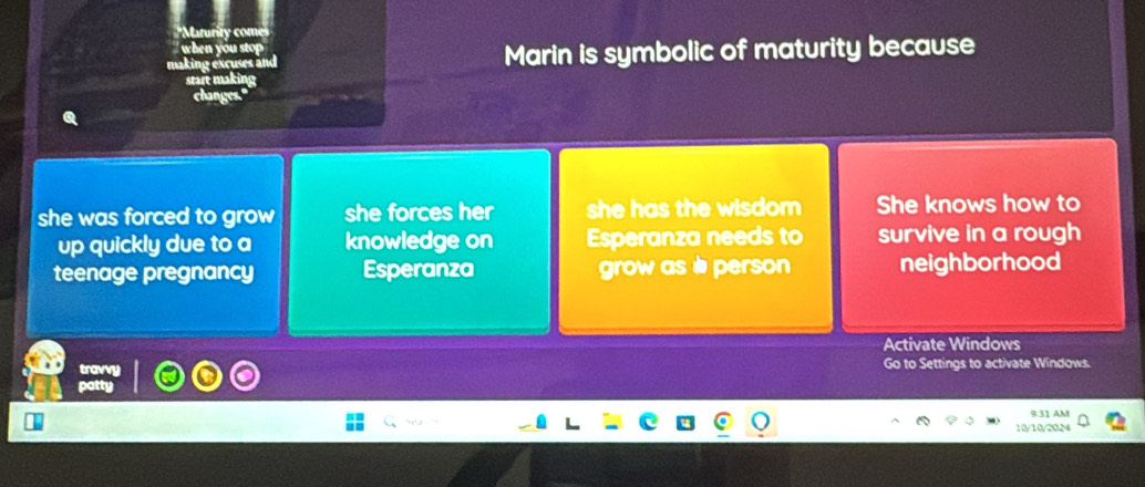 'Marurity con
when you stop 
uses a nd Marin is symbolic of maturity because
she was forced to grow she forces her she has the wisdom She knows how to
up quickly due to a knowledge on Esperanza needs to survive in a rough
teenage pregnancy Esperanza grow asè person neighborhood
travvy Activate Windows
Go to Settings to activate Windows.
p
931 AM
10/10/20.M