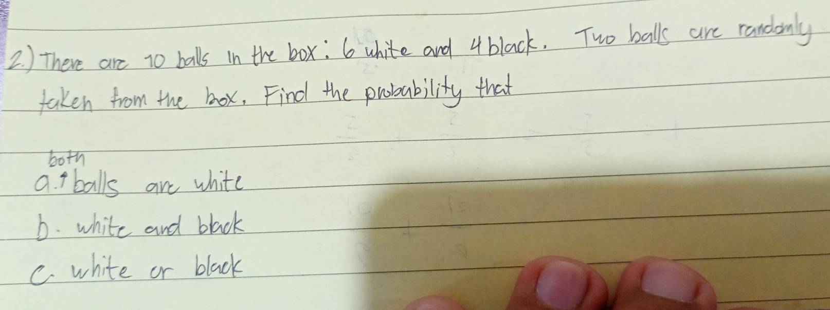 ) There are t0 balls in the box: 6 white and 4black. Two balls are randonly 
taken from the box, Find the probability that 
both 
a. t balls are white 
b. white and black 
C. white or black