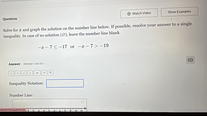 Watch Video Show Examples 
Question 
Solve for æ and graph the solution on the number line below. If possible, resolve your answer to a single 
inequality. In case of no solution (∅), leave the number line blank.
-x-7≤ -17 or -x-7>-19
Answer Attempt 1 out of 2
2 or R
Inequality Notation: □ 
Number Line: 
7ab3ffd72f6a2ae852622b -8 -6 -4 -2 0 2 4 a B 10 12