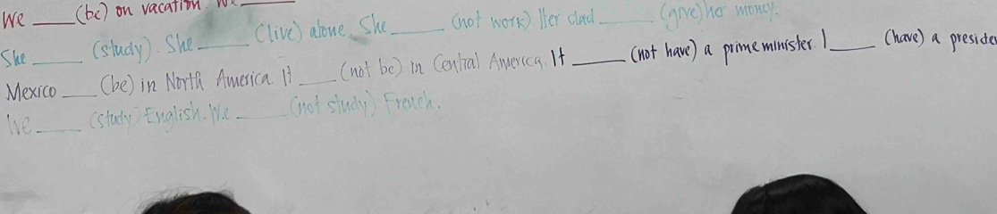 We (be) on vacation we 
She__ (study). She_ _(live) alove. She _(not work) Her dlad_ (give) ho mony 
Mexico_ (be) in North America. It _(not be) in Central America. If (not have) a pimeminister1_ (have) a preside 
lve_ (study) English. We_ (not study) French.