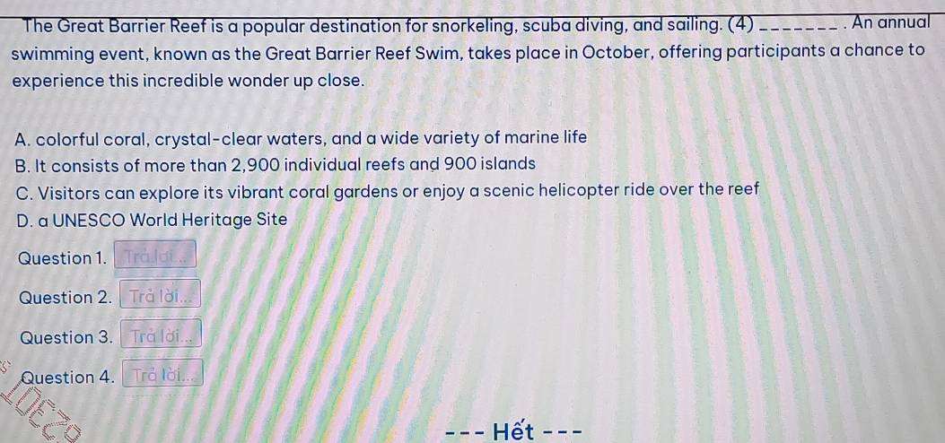 The Great Barrier Reef is a popular destination for snorkeling, scuba diving, and sailing. (4)_ . An annual
swimming event, known as the Great Barrier Reef Swim, takes place in October, offering participants a chance to
experience this incredible wonder up close.
A. colorful coral, crystal-clear waters, and a wide variety of marine life
B. It consists of more than 2,900 individual reefs and 900 islands
C. Visitors can explore its vibrant coral gardens or enjoy a scenic helicopter ride over the reef
D. a UNESCO World Heritage Site
Question 1. Trả lợi...
Question 2. Trà lời...
Question 3. Trả lời...
Question 4. Trả lời...
_Hết_