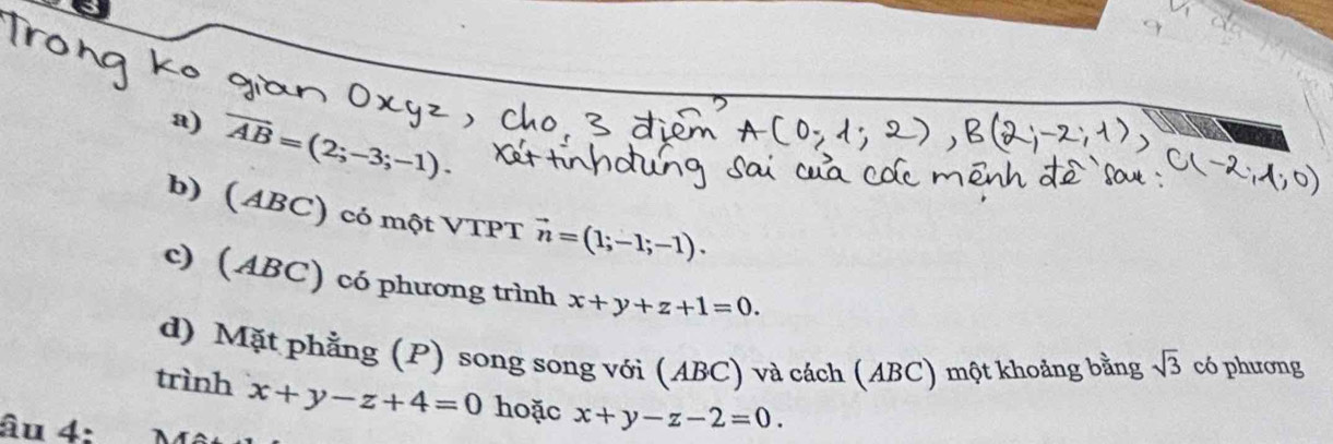 overline AB=(2;-3;-1)·
b) (ABC) có một VTPT vector n=(1;-1;-1). 
c) (ABC) có phương trình x+y+z+1=0. 
d) Mặt phẳng (P) song song với (ABC) và cách (ABC) một khoảng bằng sqrt(3) có phương 
trình x+y-z+4=0 hoặc x+y-z-2=0. 
âu 4: