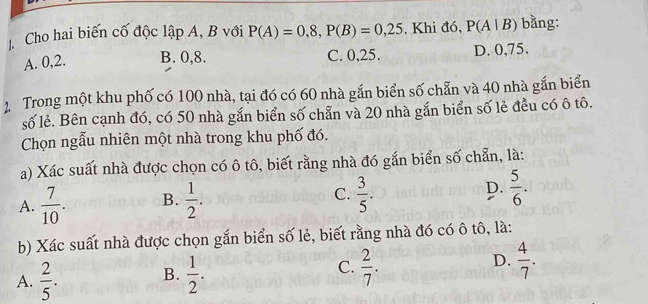 Cho hai biến cố độc lập A, B với P(A)=0,8, P(B)=0,25. Khi đó, P(A|B) bằng:
A. 0, 2. B. 0, 8. C. 0, 25. D. 0, 75.
2 Trong một khu phố có 100 nhà, tại đó có 60 nhà gắn biển số chẵn và 40 nhà gắn biển
số lẻ. Bên cạnh đó, có 50 nhà gắn biển số chẵn và 20 nhà gắn biển số lẻ đều có ô tô.
Chọn ngẫu nhiên một nhà trong khu phố đó.
a) Xác suất nhà được chọn có ô tô, biết rằng nhà đó gắn biển số chẵn, là:
A.  7/10 . B.  1/2 . C.  3/5 . D.  5/6 . 
b) Xác suất nhà được chọn gắn biển số lẻ, biết rằng nhà đó có ô tô, là:
A.  2/5 . B.  1/2 . C.  2/7 . D.  4/7 .