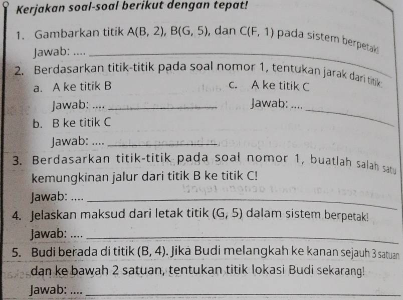 Kerjakan soal-soal berikut dengan tepat! 
1. Gambarkan titik A(B,2), B(G,5) , dan C(F,1) pada sistem berpetak ! 
Jawab: ...._ 
2. Berdasarkan titik-titik pada soal nomor 1, tentukan jarak dari titik 
a. A ke titik B c. A ke titik C
Jawab: .... _Jawab: … 
b. B ke titik C
_ 
Jawab: ...._ 
3. Berdasarkan titik-titik pada soal nomor 1, buatlah salah satu 
kemungkinan jalur dari titik B ke titik C! 
Jawab: ...._ 
4. Jelaskan maksud dari letak titik (G,5) dalam sistem berpetak! 
Jawab: ...._ 
5. Budi berada di titik (B,4). Jiká Budi melangkah ke kanan sejauh 3 satuan 
dan ke bawah 2 satuan, tentukan titik lokasi Budi sekarang! 
Jawab: …._