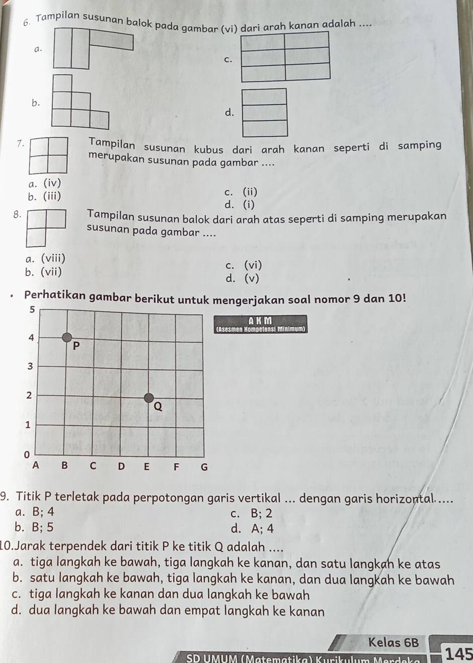 Tampilan susunan balok pada gambar (vi) dari arah kanan adalah ....
a.
c.
b.
d.
7.
Tampilan susunan kubus dari arah kanan seperti di samping
merupakan susunan pada gambar ....
a. (iv)
b. (iii) c. (ii)
d. (i)
8.
Tampilan susunan balok dari arah atas seperti di samping merupakan
susunan pada gambar ....
a. (viii)
c. (vi)
b. (vii) d. (v)
Perhatikan gambar berikut untuk mengerjakan soal nomor 9 dan 10!
AKM
(Asesmen Komøetensi Minimum)
9. Titik P terletak pada perpotongan garis vertikal ... dengan garis horizontal ....
a. B; 4 c. B; 2
b. B; 5 d. A; 4
10.Jarak terpendek dari titik P ke titik Q adalah ....
a. tiga langkah ke bawah, tiga langkah ke kanan, dan satu langkah ke atas
b. satu langkah ke bawah, tiga langkah ke kanan, dan dua langkah ke bawah
c. tiga langkah ke kanan dan dua langkah ke bawah
d. dua langkah ke bawah dan empat langkah ke kanan
Kelas 6B
SD UMUM (Matematika) Kurik 145