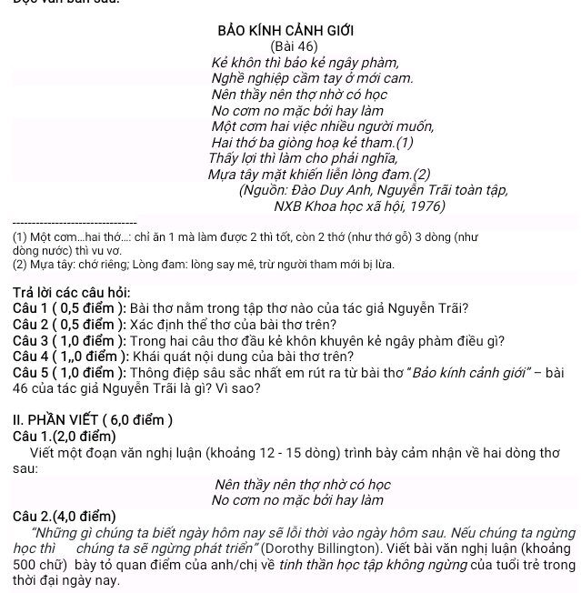 BẢO KÍNH CẢNH GIỚi
(Bài 46)
Kẻ khôn thì bảo kẻ ngây phàm,
Nghề nghiệp cầm tay ở mới cam.
Nên thầy nên thợ nhờ có học
No cơm no mặc bởi hay làm
Một cơm hai việc nhiều người muốn,
Hai thớ ba giòng hoạ kẻ tham.(1)
Thấy lợi thì làm cho phải nghĩa,
Mựa tây mặt khiến liễn lòng đam.(2)
(Nguồn: Đào Duy Anh, Nguyễn Trãi toàn tập,
NXB Khoa học xã hội, 1976)
(1) Một cơm...hai thớ...: chỉ ăn 1 mà làm được 2 thì tốt, còn 2 thớ (như thớ gỗ) 3 dòng (như
dòng nước) thì vu vơ.
(2) Mựa tây: chớ riêng; Lòng đam: lòng say mê, trừ người tham mới bị lừa.
Trả lời các câu hỏi:
Câu 1 ( 0,5 điểm ): Bài thơ nằm trong tập thơ nào của tác giả Nguyễn Trãi?
Câu 2 ( 0,5 điểm ): Xác định thể thơ của bài thơ trên?
Câu 3 ( 1,0 điểm ): Trong hai câu thơ đầu kẻ khôn khuyên kẻ ngây phàm điều gì?
Câu 4 ( 1,,0 điểm ): Khái quát nôi dung của bài thơ trên?
Câu 5 ( 1,0 điểm ): Thông điệp sâu sắc nhất em rút ra từ bài thơ "Bảo kính cảnh giới" - bài
46 của tác giả Nguyễn Trãi là gì? Vì sao?
II. PHAN VIẾT ( 6,0 điểm )
Câu 1.(2,0 điểm)
Viết một đoạn văn nghị luận (khoảng 12 - 15 dòng) trình bày cảm nhận về hai dòng thơ
sau:
Nên thầy nên thợ nhờ có học
No cơm no mặc bởi hay làm
Câu 2.(4,0 điểm)
"Những gì chúng ta biết ngày hôm nay sẽ lỗi thời vào ngày hôm sau. Nếu chúng ta ngừng
học thì chúng ta sẽ ngừng phát triển"(Dorothy Billington). Viết bài văn nghị luận (khoảng
500 chữ) bày tỏ quan điểm của anh/chị về tinh thần học tập không ngừng của tuổi trẻ trong
thời đại ngày nay.