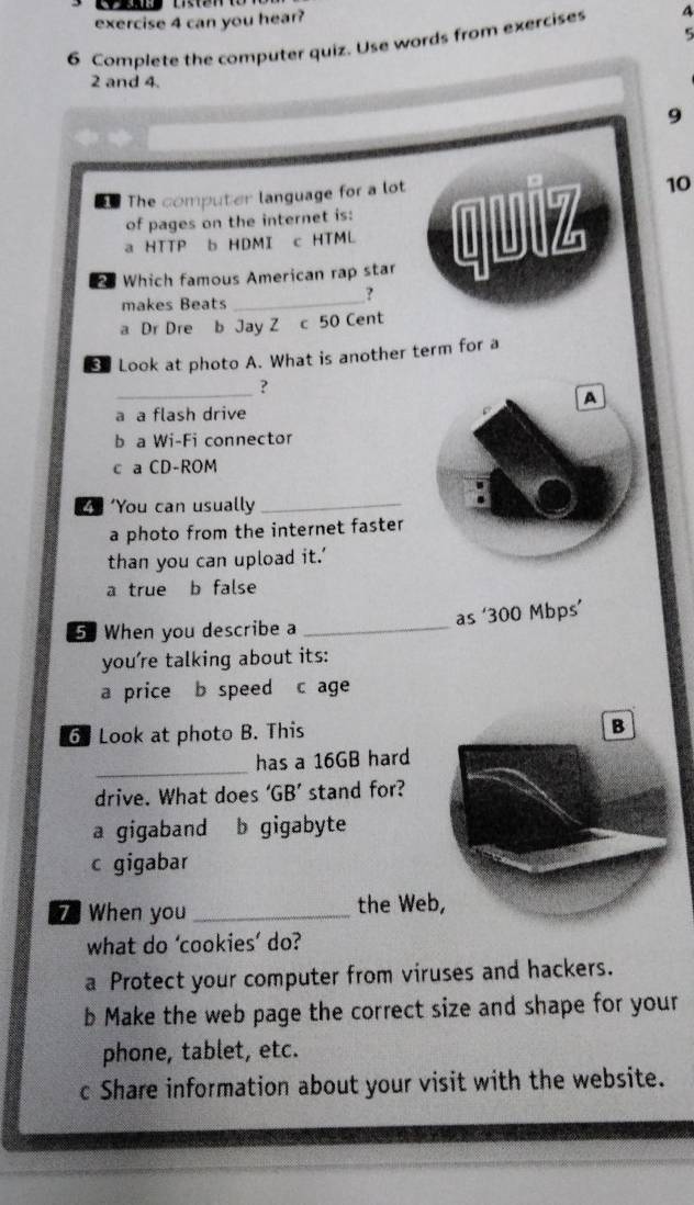 can you hear?
5
6 Complete the computer quiz. Use words from exercises 4
2 and 4.
9
The computer language for a lot
10
of pages on the internet is:
a HTTP b HDMI c HTML
Which famous American rap star quiz
makes Beats_
?
a Dr Dre b Jay Z c 50 Cent
Look at photo A. What is another term for a
_?
a a flash drive
b a Wi-Fi connector
c a CD-ROM
4 ‘You can usually_
a photo from the internet faster
than you can upload it.’
a true b false
5 When you describe a _as ‘ 300 Mbps ’
you're talking about its:
a price b speed c age
6 Look at photo B. This
B
_
has a 16GB hard
drive. What does ‘ GB ’ stand for?
a gigaband b gigabyte
c gigabar
7 When you_ the We
what do ‘cookies’ do?
a Protect your computer from viruses and hackers.
b Make the web page the correct size and shape for your
phone, tablet, etc.
c Share information about your visit with the website.