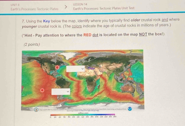 LESSON 14 
Earth's Processes: Tectonic Plates Earth's Processes: Tectonic Plates Unit Test 
7. Using the Key below the map, identify where you typically find ofder crustal rock and where 
younger crustal rock is. (The colors indicate the age of crustal rocks in millions of years.) 
(*Hint - Pay attention to where the RED dot is located on the map NOT the box!) 
(2 points) 
= 10 47 o são sño sño são aso sào são sño