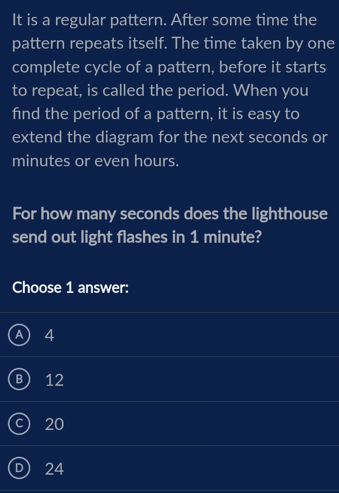 It is a regular pattern. After some time the
pattern repeats itself. The time taken by one
complete cycle of a pattern, before it starts
to repeat, is called the period. When you
find the period of a pattern, it is easy to
extend the diagram for the next seconds or
minutes or even hours.
For how many seconds does the lighthouse
send out light flashes in 1 minute?
Choose 1 answer:
A) 4
B) 12
c) 20
D) 24