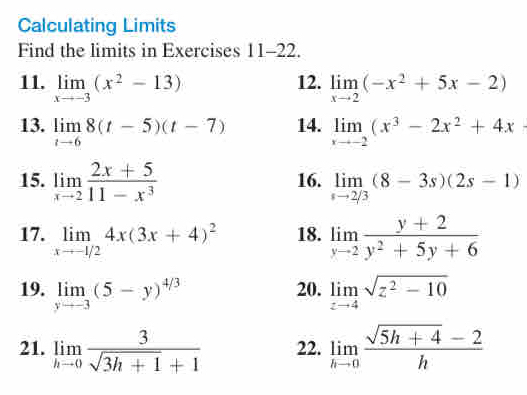 Calculating Limits 
Find the limits in Exercises 11 -22 
12. 
11. limlimits _xto -3(x^2-13) limlimits _xto 2(-x^2+5x-2)
13. limlimits _tto 68(t-5)(t-7) 14. limlimits _xto -2(x^3-2x^2+4x
15. limlimits _xto 2 (2x+5)/11-x^3  16. limlimits _sto 2/3(8-3s)(2s-1)
17. limlimits _xto -1/24x(3x+4)^2 18. limlimits _yto 2 (y+2)/y^2+5y+6 
19. limlimits _yto -3(5-y)^4/3 20. limlimits _zto 4sqrt(z^2-10)
21. limlimits _hto 0 3/sqrt(3h+1)+1  22. limlimits _hto 0 (sqrt(5h+4)-2)/h 