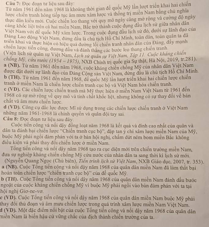 Đọc đoạn tư liệu sau đây:
Từ năm 1961 đến năm 1968 là khoảng thời gian để quốc Mỹ lần lượt triển khai hai chiến
lược chiến tranh hồng tiếp tục âm mưu xâm lược và thống trị miền Nam bằng chủ nghĩa
thực dân kiểu mới. Cuộc chiến leo thang với quy mô ngày cảng mở rộng và cường độ ngày
cảng khốc liệt trên cả hai miên Nam, Bắc trở thành cuộc dụng đầu lịch sử giữa nhân dân
Việt Nam với để quốc Mỹ xâm lược. Trong cuộc đụng đầu lịch sử đó, dưới sự lãnh đạo của
Đãng Lao động Việt Nam, dưng đầu là chủ tịch Hồ Chí Minh, toàn dân, toàn quân ta đã
triển khai và thực hiện có hiệu quả đường lối chiến tranh nhân dân của Đãng, đầy mạnh
chiến lược tiến công, đương đầu và đánh thăng các bước leo thang chiến tranh
(Viện lịch sử quân sự Việt Nam, Lịch sử quân sự Việt Nam, Tập I1. Cuộc kháng chiến
chống Mỹ, cứu nước (1954 - 1975), NXB Chính trị quốc gia Sự thật, Hà Nội, 2019, tr.281).
a (NB), Từ năm 1961 đến năm 1968, cuộc kháng chiến chống Mỹ của nhân dân Việt Nam
được đặt dưới sự lãnh đạo của Đảng Công sản Việt Nam, đứng đầu là chủ tịch Hồ Chí Minh.
b (TH). Từ năm 1961 đến năm 1968, để quốc Mỹ làn lượt triển khai hai chiến lược chiến
tranh ở miền Nam là chiến lược chiến tranh cục bộ và Việt Nam hóa chiến tranh
c (VD). Các chiến lược chiến tranh mà Mỹ thực hiện ở miền Nam Việt Nam từ 1961 đến
1968 có sự mở rộng về quy mô và tính chất khốc liệt, nhưng không có sự thay đổi về bản
chất và âm mưu chiến lược.
d (VD). Công cụ đắc lực được Mĩ sử dụng trong các chiến lược chiến tranh ở Việt Nam
những năm 1961-1968 là chính quyền và quân đội tay sai
Câu 8: Đọc đoạn tư liệu sau đây
Cuộc tiến công và nổi dậy đồng loạt năm 1968 là kết quả và đinh cao nhất của quân và
dân ta đánh bại chiến lược “Chiến tranh cục bộ”, đập tan ý chí xâm lược miền Nam của Mỹ,
buộc Mỹ phái ngồi đàm phán với ta ở bàn hội nghị, chẩm dứt ném bom miền Bắc không
điều kiện và phải thay đổi chiến lược ở miền Nam.
Tổng tiến công và nổi dậy năm 1968 tạo ra cục diện mới trên chiến trường miền Nam,
đưa sự nghiệp kháng chiến chồng Mỹ cứu nước của nhân dân ta sang thời kì lịch sử mới.
(Nguyễn Quang Ngọc (Chủ biên), Tiền trình lịch sử Việt Nam, NXB Giáo dục, 2007, tr. 353).
a (NB). Cuộc Tổng tiến cộng và nổi dậy năm 1968 của quân dân miền Nam đã làm thất bại
hoàn toàn chiến lược 'chiến tranh cục bộ” của để quốc Mỹ.
b (TH). Cuộc Tổng tiến công và nổi dậy năm 1968 của quân dân miền Nam đánh dầu bước
ngoặt của cuộc kháng chiến chống Mỹ vì buộc Mỹ phải ngồi vào bản đàm phản với ta tại
hội nghị Giơ-ne-vơi
c (VD). Cuộc Tổng tiến công và nổi dậy năm 1968 của quân dân miền Nam buộc Mỹ phải
thay đổi thủ đoạn và âm mưu chiến lược trong quá trình xâm lược miền Nam Việt Nam.
d (VD). Một đặc điểm nổi bật của cuộc Tổng tiến công và nổi dậy năm 1968 của quân dân
Niền Nam là biển hậu cứ vững chắc của địch thành chiến trường của ta.