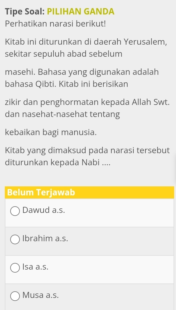 Tipe Soal: PILIHAN GANDA
Perhatikan narasi berikut!
Kitab ini diturunkan di daerah Yerusalem,
sekitar sepuluh abad sebelum
masehi. Bahasa yang digunakan adalah
bahasa Qibti. Kitab ini berisikan
zikir dan penghormatan kepada Allah Swt.
dan nasehat-nasehat tentang
kebaikan bagi manusia.
Kitab yang dimaksud pada narasi tersebut
diturunkan kepada Nabi ....
Belum Terjawab
Dawud a.s.
Ibrahim a.s.
Isa a.s.
Musa a.s.