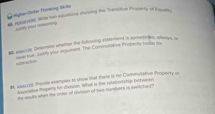 Higher-Order Thinking Skills 
49, PERSEVERE Write two equations showing the Transitive Property of Equality. 
Justify your reasoning. 
50. ANALYZE Determine whether the following statement is sometimes, always, or 
never true. Justify your argument. The Commutative Property holds for 
subtraction. 
51. ANALYZE Provide examples to show that there is no Commutative Property or 
Associative Property for division. What is the relationship between 
the results when the order of division of two numbers is switched?