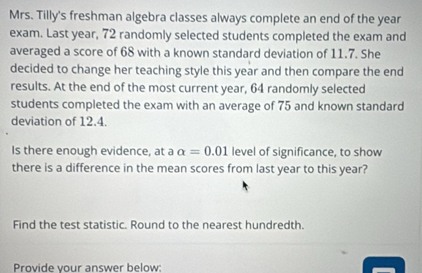 Mrs. Tilly's freshman algebra classes always complete an end of the year
exam. Last year, 72 randomly selected students completed the exam and 
averaged a score of 68 with a known standard deviation of 11.7. She 
decided to change her teaching style this year and then compare the end 
results. At the end of the most current year, 64 randomly selected 
students completed the exam with an average of 75 and known standard 
deviation of 12.4. 
Is there enough evidence, at a alpha =0.01 level of significance, to show 
there is a difference in the mean scores from last year to this year? 
Find the test statistic. Round to the nearest hundredth. 
Provide vour answer below: