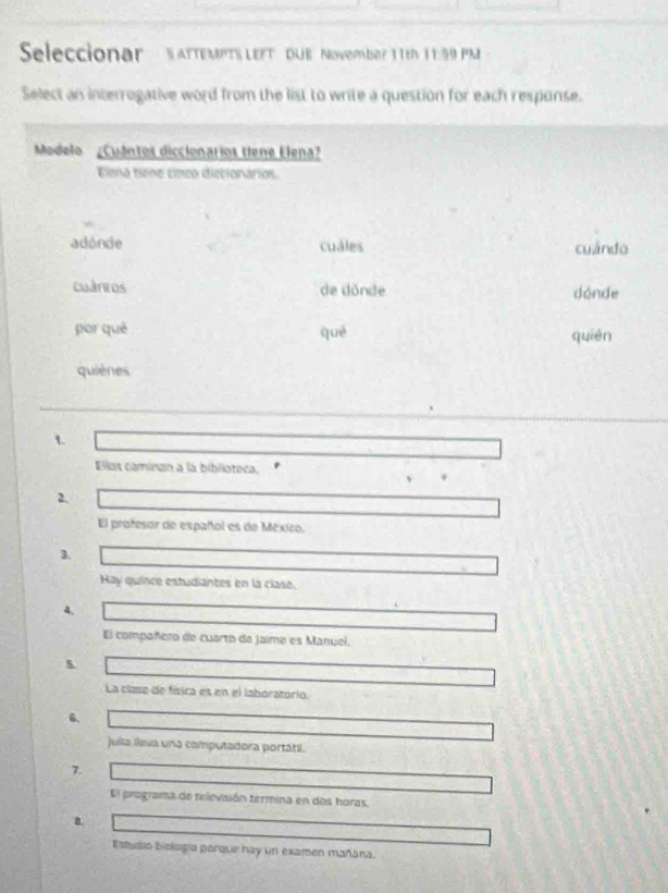 Seleccionar satteMPTS LEFt Due November 11th 11:59 PM
Select an interrogative word from the list to write a question for each response.
Modelo ¿Cuántos diccionarios tene Elena?
Elena tiene cíneo diecionarios.
adonde cuales cuándo
cuánros de dónde donde
por quē què quién
quiènes
1
Ellas caminan a la biblioteca,
.
2.
El profesor de español es de México.
1
Hay quince estudiantes en la clase.
4,
El compañero de cuarto da jaime es Manúel.
5
La clase de física es en el laboratório.
6
Julla lleva una computadora portátil.
7.
El programa de televisión termina en dos horas.
Estudio biología parque hay un examen mañána.