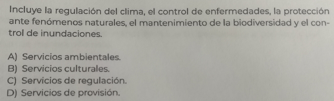 Incluye la regulación del clima, el control de enfermedades, la protección
ante fenómenos naturales, el mantenimiento de la biodiversidad y el con-
trol de inundaciones.
A) Servicios ambientales.
B) Servicios culturales.
C) Servicios de regulación.
D) Servicios de provisión.