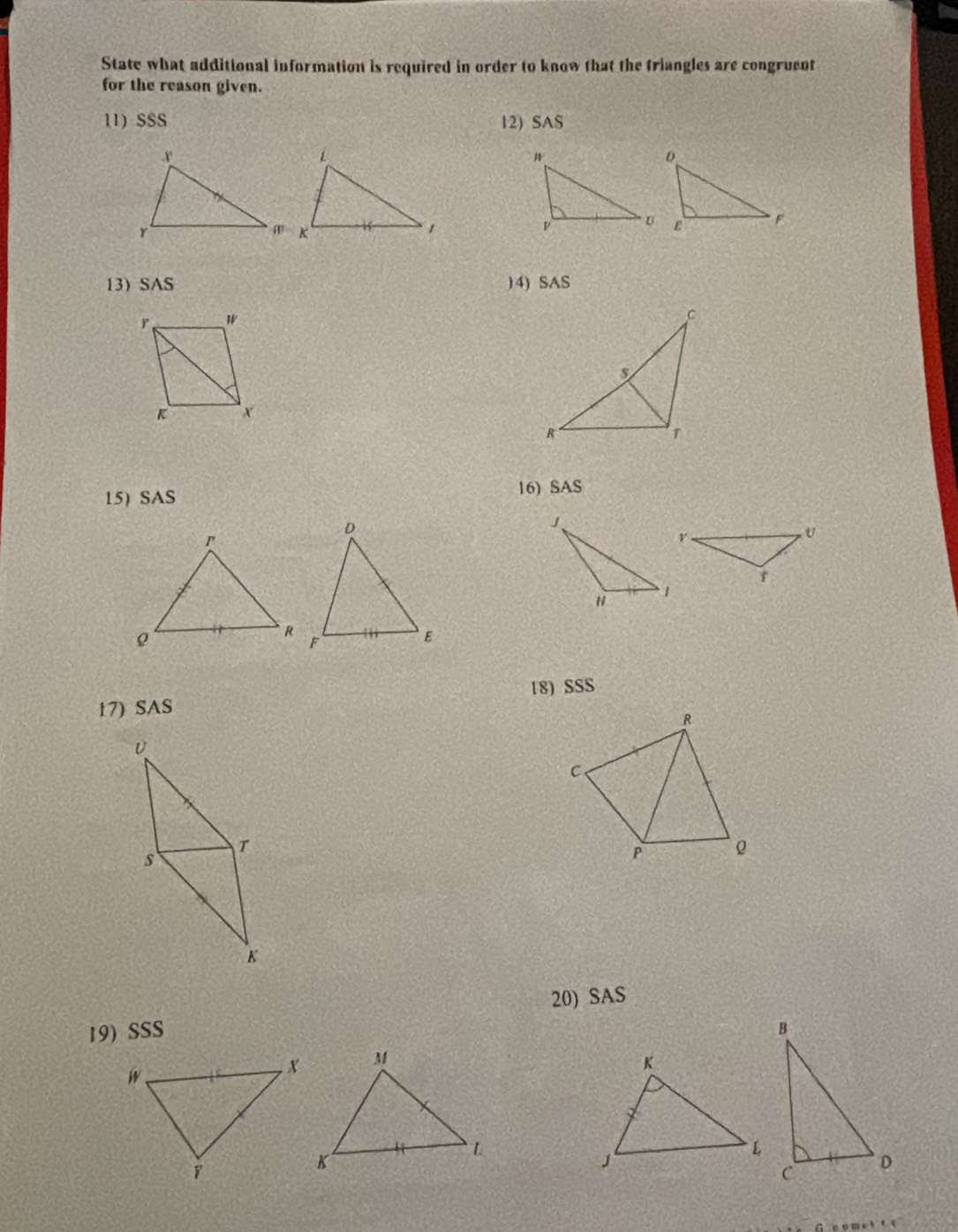 State what additional information is required in order to know that the triangles are congruent 
for the reason given. 
11) $SS 12) SAS 

13) SAS 14) SAS 
15)SAS 16) SAS 
17) SAS 18) SSS 
R 
U 
C 
T 
s 
P 
K 
20) SAS 
19) SSS