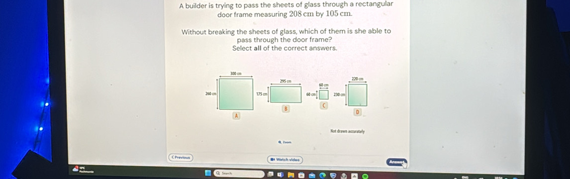 A builder is trying to pass the sheets of glass through a rectangular 
door frame measuring 208 cm by 105 cm. 
Without breaking the sheets of glass, which of them is she able to 
pass through the door frame? 
Select all of the correct answers.
295 cm
60 cm
B 
Not drawn accurately 
Q Zoom 
< Previous =# Watch video