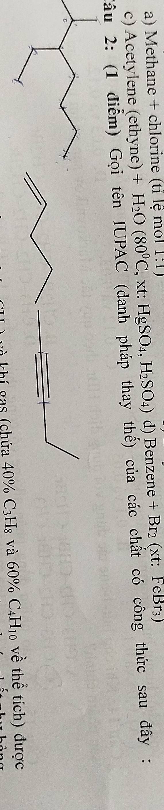 Methane + chlorine (tỉ lệ mol 1:1)
c) Acetylene (ethyne) +H_2O(80^0C,xt:HgSO_4,H_2SO_4) d) Benzene + Br₂ (xt: FeBr₃)
Câu 2: (1 điểm) Gọi tên IUPAC (danh pháp thay thế) của các chất có công thức sau đây : 
khí gas (chứa 40% C₃H₈ và 60% C4H₁0 về thể tích) được