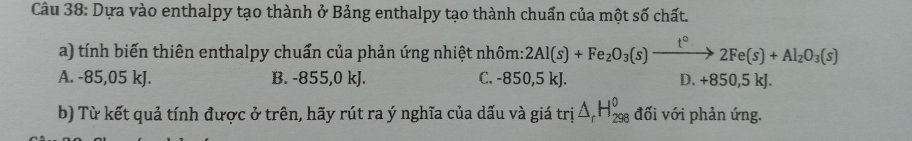 Dựa vào enthalpy tạo thành ở Bảng enthalpy tạo thành chuẩn của một số chất.
a) tính biến thiên enthalpy chuẩn của phản ứng nhiệt nhôm: 2Al(s)+Fe_2O_3(s)xrightarrow t°2Fe(s)+Al_2O_3(s)
A. -85,05 kJ. B. -855,0 kJ. C. -850,5 kJ. D. +850,5 kJ.
b) Từ kết quả tính được ở trên, hãy rút ra ý nghĩa của dấu và giá tri△ _rH_(298)^o đối với phản ứng.