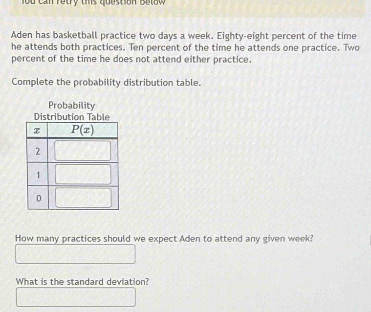 fou can retry this question below
Aden has basketball practice two days a week. Eighty-eight percent of the time
he attends both practices. Ten percent of the time he attends one practice. Two
percent of the time he does not attend either practice.
Complete the probability distribution table.
Probability
Distr
How many practices should we expect Aden to attend any given week?
What is the standard deviation?