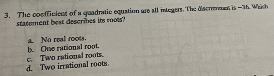 The coefficient of a quadratic equation are all integers. The discriminant is −36. Which
statement best describes its roots?
a. No real roots.
b. One rational root.
c. Two rational roots.
d. Two irrational roots.