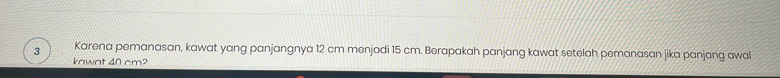 Karena pemanasan, kawat yang panjangnya 12 cm menjadi 15 cm. Berapakah panjang kawat setelah pemanasan jika panjang awal 
kawat 40 cm?