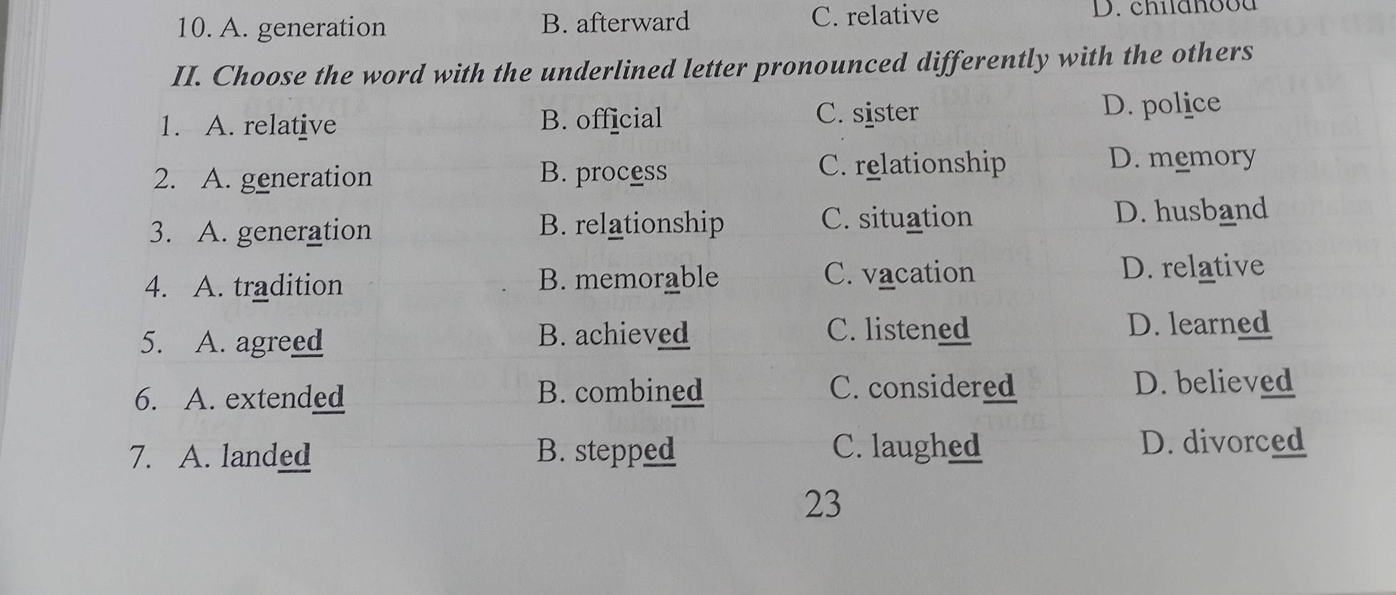 A. generation B. afterward C. relative D. childhood
II. Choose the word with the underlined letter pronounced differently with the others
1. A. relative B. official
C. sister
D. police
2. A. generation B. process C. relationship D. memory
3. A. generation B. relationship C. situation
D. husband
4. A. tradition
B. memorable C. vacation D. relative
C. listened
5. A. agreed B. achieved D. learned
6. A. extended B. combined C. considered
D. believed
7. A. landed B. stepped C. laughed
D. divorced
23