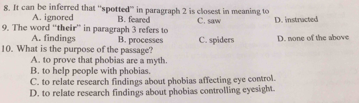 It can be inferred that “spotted” in paragraph 2 is closest in meaning to
A. ignored B. feared C. saw D. instructed
9. The word “their” in paragraph 3 refers to
A. findings B. processes C. spiders D. none of the above
10. What is the purpose of the passage?
A. to prove that phobias are a myth.
B. to help people with phobias.
C. to relate research findings about phobias affecting eye control.
D. to relate research findings about phobias controlling eyesight.