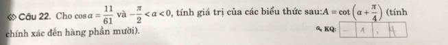 « Câu 22. Cho cos alpha = 11/61  và - π /2  <0</tex> , tính giá trị của các biểu thức sau: A=cot (alpha + π /4 ) (tính 
chính xác đến hàng phần mười). 
&、 KQ: