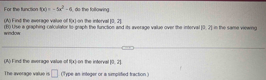 For the function f(x)=-5x^2-6 , do the following. 
(A) Find the average value of f(x) on the interval [0,2]. 
(B) Use a graphing calculator to graph the function and its average value over the interval [0,2] in the same viewing 
window. 
(A) Find the average value of f(x) on the interval [0,2]. 
The average value is □. (Type an integer or a simplified fraction.)