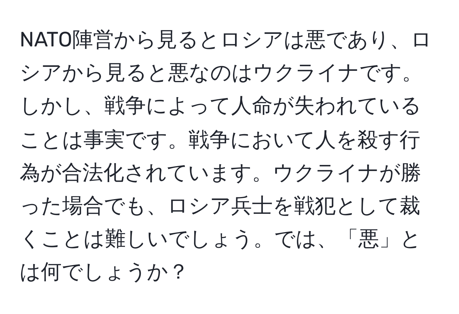 NATO陣営から見るとロシアは悪であり、ロシアから見ると悪なのはウクライナです。しかし、戦争によって人命が失われていることは事実です。戦争において人を殺す行為が合法化されています。ウクライナが勝った場合でも、ロシア兵士を戦犯として裁くことは難しいでしょう。では、「悪」とは何でしょうか？