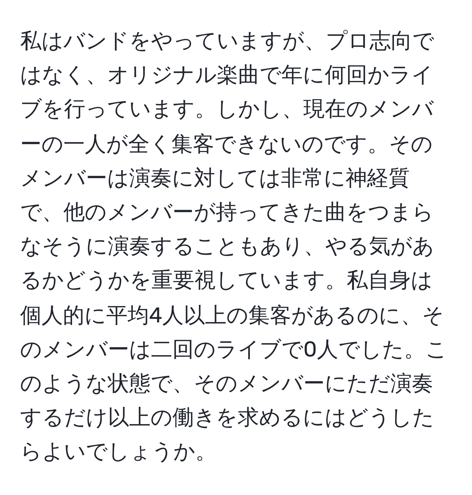 私はバンドをやっていますが、プロ志向ではなく、オリジナル楽曲で年に何回かライブを行っています。しかし、現在のメンバーの一人が全く集客できないのです。そのメンバーは演奏に対しては非常に神経質で、他のメンバーが持ってきた曲をつまらなそうに演奏することもあり、やる気があるかどうかを重要視しています。私自身は個人的に平均4人以上の集客があるのに、そのメンバーは二回のライブで0人でした。このような状態で、そのメンバーにただ演奏するだけ以上の働きを求めるにはどうしたらよいでしょうか。