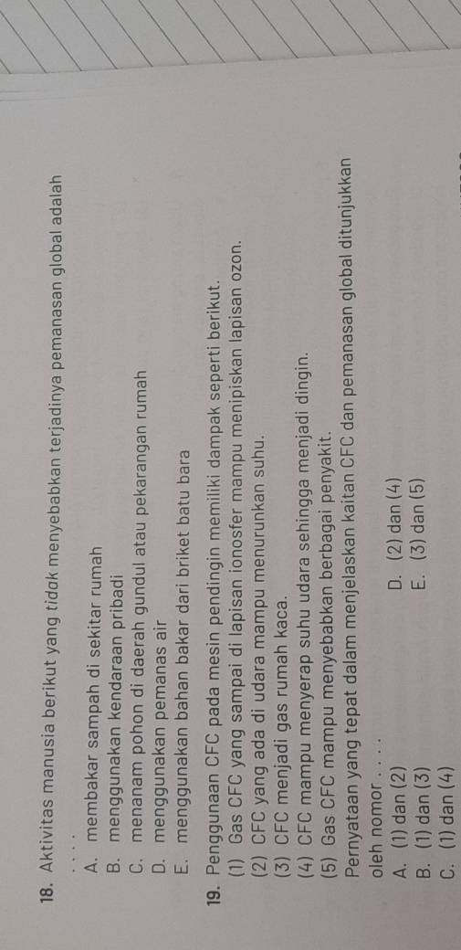Aktivitas manusia berikut yang tidok menyebabkan terjadinya pemanasan global adalah
A. membakar sampah di sekitar rumah
B. menggunakan kendaraan pribadi
C. menanam pohon di daerah gundul atau pekarangan rumah
D. menggunakan pemanas air
E. menggunakan bahan bakar dari briket batu bara
19. Penggunaan CFC pada mesin pendingin memiliki dampak seperti berikut.
(1) Gas CFC yang sampai di lapisan ionosfer mampu menipiskan lapisan ozon.
(2) CFC yang ada di udara mampu menurunkan suhu.
(3) CFC menjadi gas rumah kaca.
(4) CFC mampu menyerap suhu udara sehingga menjadi dingin.
(5) Gas CFC mampu menyebabkan berbagai penyakit.
Pernyataan yang tepat dalam menjelaskan kaitan CFC dan pemanasan global ditunjukkan
oleh nomor . . . .
A. (1) dan (2) D. (2) dan (4)
B. (1) dan (3) E. (3) dan (5)
C. (1) dan (4)