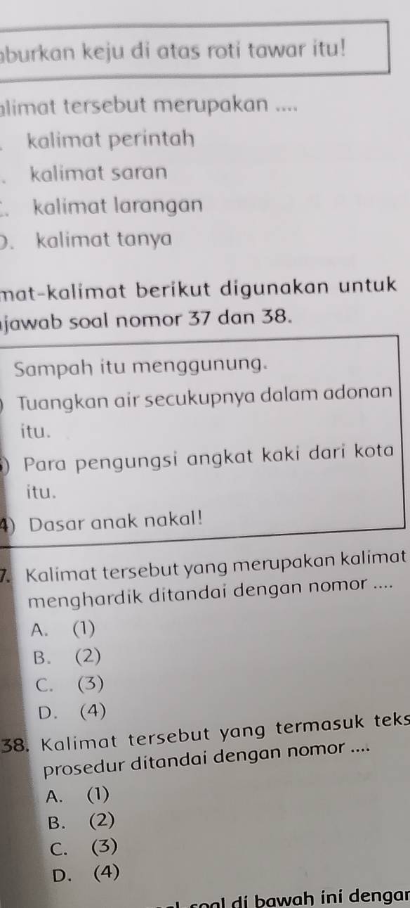 aburkan keju di atas roti tawar itu!
alimat tersebut merupakan ....
kalimat perintah
. kalimat saran
.kalimat larangan
. kalimat tanya
mat-kalimat berikut digunakan untuk 
jawab soal nomor 37 dan 38.
Sampah itu menggunung.
Tuangkan air secukupnya dalam adonan
itu.
)Para pengungsi angkat kaki dari kota
itu.
4) Dasar anak nakal!
7. Kalimat tersebut yang merupakan kalimat
menghardik ditandai dengan nomor ....
A. (1)
B. (2)
C. (3)
D. (4)
38. Kalimat tersebut yang termasuk teks
prosedur ditandai dengan nomor ....
A. (1)
B. (2)
C. (3)
D. (4)
c a wah ini dengar