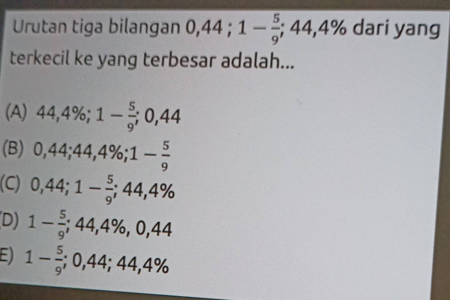 Urutan tiga bilangan 0, 44; 1- 5/9 ; ;44,4% dari yang
terkecil ke yang terbesar adalah...
(A) 44,4%; 1- 5/9 ; 0,44
(B) 0,44; 44,4%; 1- 5/9 
(C) 0,44; 1- 5/9 ; 44,4%
(D) 1- 5/9 ; 44,4% , 0,44
E) 1- 5/9 ; 0,44; 44,4%