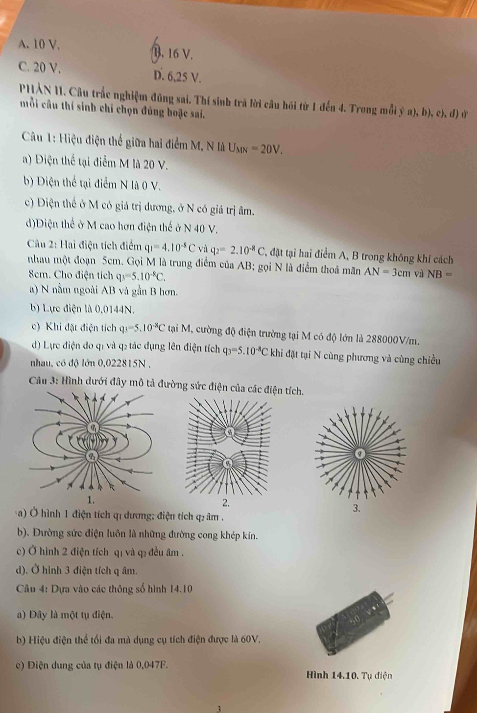 A. 10 V. B. 16 V.
C. 20 V. D. 6,25 V.
PHẢN II. Câu trắc nghiệm đũng sai. Thí sinh trã lời câu hồi từ 1 đếu 4. Trong mồi ý a), b), c), đ) ứ
mỗi câu thí sinh chí chọn đúng hoặc sai.
Câu 1: Hiệu điện thế giữa hai điểm M, N là U_MN=20V.
) Điện thế tại điểm M là 20 V.
b) Diện thể tại điểm N là 0 V.
c) Điện thể ở M có giá trị dương, ở N có giá trị âm.
d)Diện thế ở M cao hơn điện thế ở N 40 V.
Câu 2: Hai điện tích điểm q_1=4.10^(-8)C và q_2=2.10^(-8)C , đặt tại hai điểm A, B trong không khí cách
nhau một đoạn 5cm. Gọi M là trung điểm của AB; gọi N là điểm thoả mãn AN=3cm và NB=
Sem. Cho điện tích q_3=5.10^(-8)C.
a) N nằm ngoài AB và gần B hơn.
b) Lựrc điện là 0,0144N.
c) Khi đặt điện tích q_3=5.10^(-8)C tại M, cường độ điện trường tại M có độ lớn là 288000V/m.
) Lực điện do q1 và q2 tác dụng lên điện tích q_3=5.10^(-8)C khi đặt tại N cùng phương và cùng chiều
nhau, có độ lớn 0,022815N ,
Câu 3: Hình dưới đây mô tả đường sức điện của các điện tích.
a) Ở hình 1 điện tích qỉ dương; điện tích q âm .
b). Đường sức điện luôn là những đường cong khép kín.
c) Ở hình 2 điện tích qí và q₂ đều âm .
d). Ở hình 3 điện tích q âm.
Câu 4: Dựa vào các thông số hình 14.10
a) Dây là một tụ điện.
b) Hiệu điện thể tối đa mà dụng cụ tích điện được là 60V.
() Diện dung của tụ điện là 0,047F.
Hình 14.10. Tụ điện